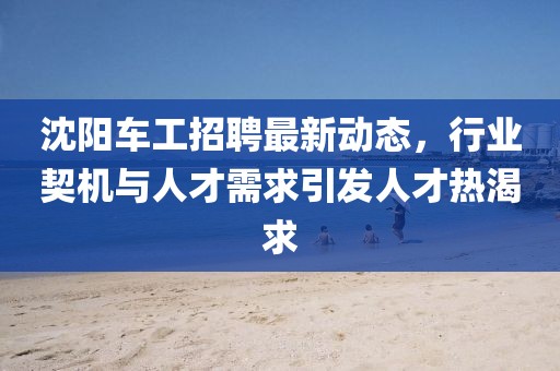 沈阳车工招聘最新动态，行业契机与人才需求引发人才热渴求
