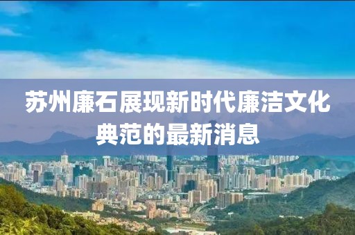 苏州廉石展现新时代廉洁文化典范的最新消息