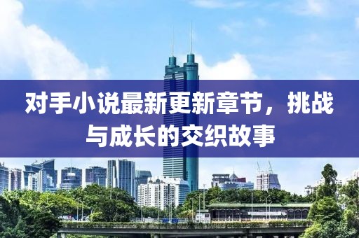 对手小说最新更新章节，挑战与成长的交织故事