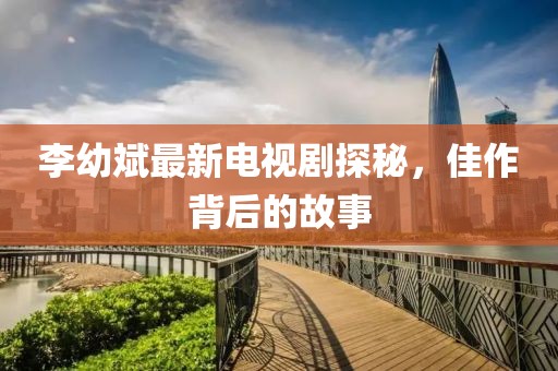 李幼斌最新电视剧探秘，佳作背后的故事