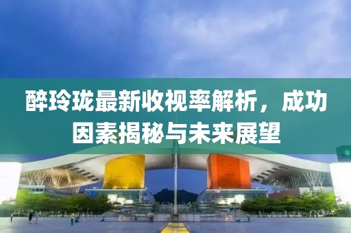 醉玲珑最新收视率解析，成功因素揭秘与未来展望