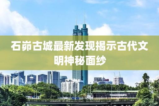 石峁古城最新发现揭示古代文明神秘面纱