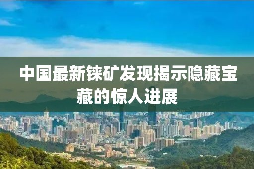 中国最新铼矿发现揭示隐藏宝藏的惊人进展