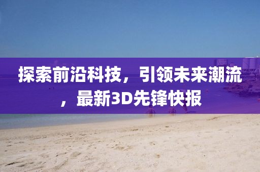 探索前沿科技，引领未来潮流，最新3D先锋快报