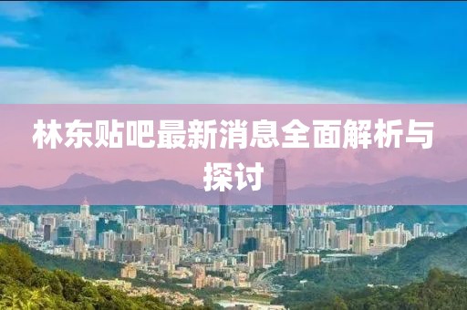 林东贴吧最新消息全面解析与探讨