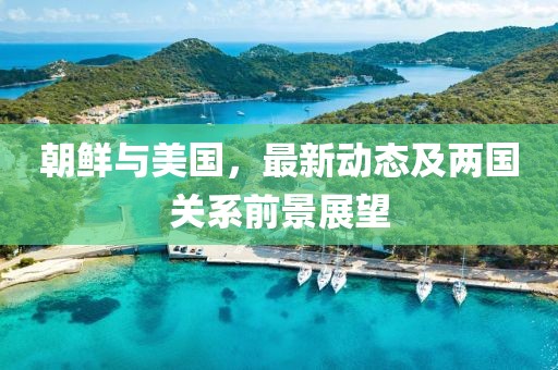 朝鲜与美国，最新动态及两国关系前景展望