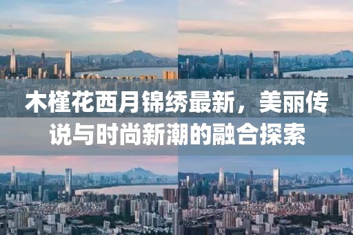 木槿花西月锦绣最新，美丽传说与时尚新潮的融合探索