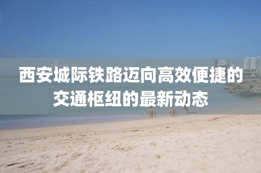 西安城际铁路迈向高效便捷的交通枢纽的最新动态
