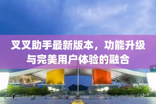 叉叉助手最新版本，功能升级与完美用户体验的融合