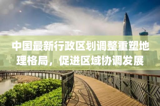 中国最新行政区划调整重塑地理格局，促进区域协调发展