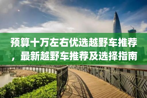 预算十万左右优选越野车推荐，最新越野车推荐及选择指南
