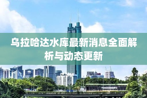 乌拉哈达水库最新消息全面解析与动态更新