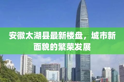 安徽太湖县最新楼盘，城市新面貌的繁荣发展
