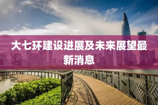 大七环建设进展及未来展望最新消息