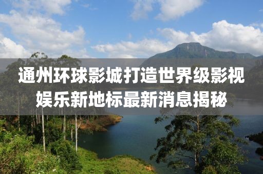 通州环球影城打造世界级影视娱乐新地标最新消息揭秘