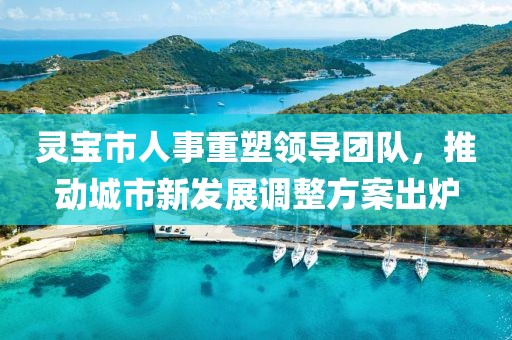 灵宝市人事重塑领导团队，推动城市新发展调整方案出炉