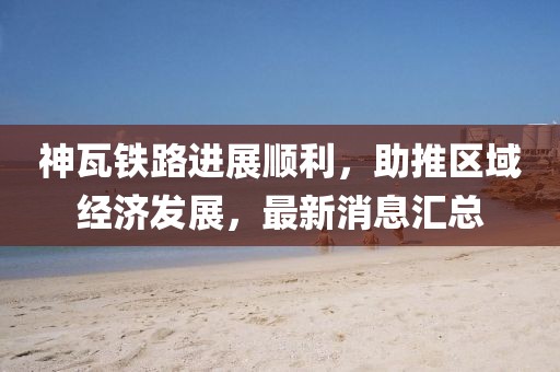 神瓦铁路进展顺利，助推区域经济发展，最新消息汇总