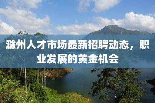 滁州人才市场最新招聘动态，职业发展的黄金机会