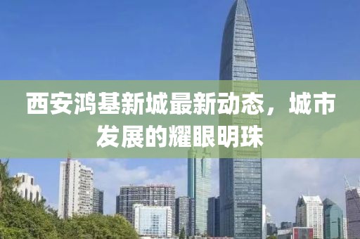 西安鸿基新城最新动态，城市发展的耀眼明珠