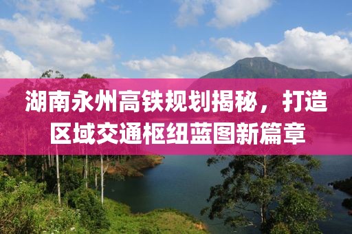 湖南永州高铁规划揭秘，打造区域交通枢纽蓝图新篇章