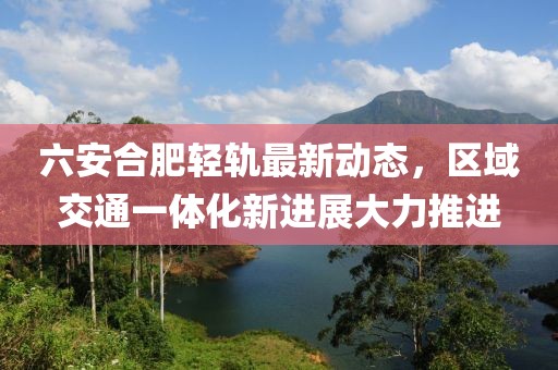六安合肥轻轨最新动态，区域交通一体化新进展大力推进