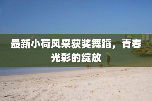 最新小荷风采获奖舞蹈，青春光彩的绽放