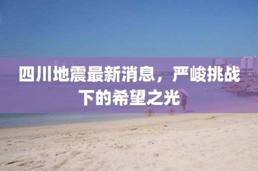 四川地震最新消息，严峻挑战下的希望之光
