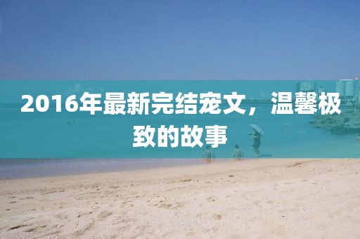 2016年最新完结宠文，温馨极致的故事