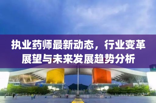执业药师最新动态，行业变革展望与未来发展趋势分析