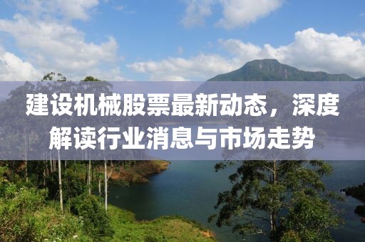 建设机械股票最新动态，深度解读行业消息与市场走势
