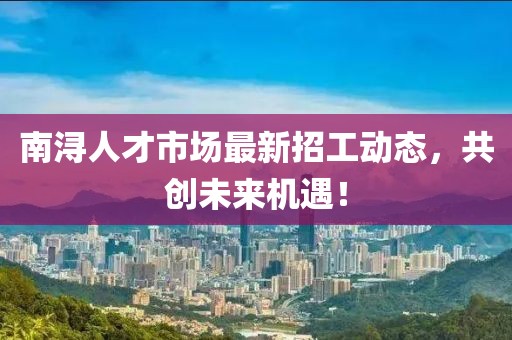 南浔人才市场最新招工动态，共创未来机遇！