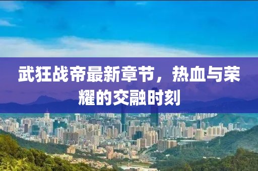 武狂战帝最新章节，热血与荣耀的交融时刻