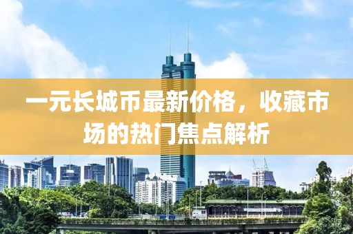 一元长城币最新价格，收藏市场的热门焦点解析