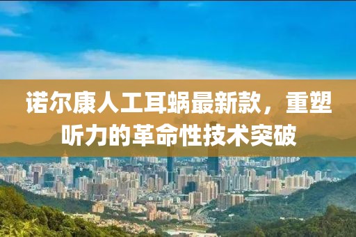 诺尔康人工耳蜗最新款，重塑听力的革命性技术突破