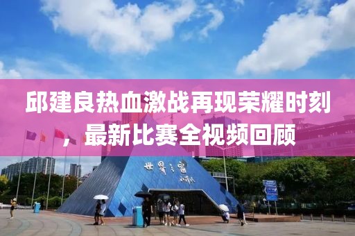 邱建良热血激战再现荣耀时刻，最新比赛全视频回顾