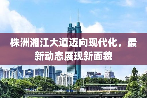 株洲湘江大道迈向现代化，最新动态展现新面貌