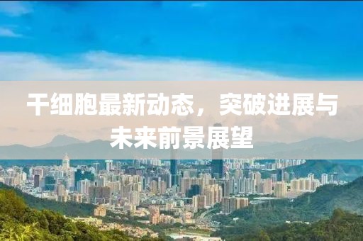 干细胞最新动态，突破进展与未来前景展望