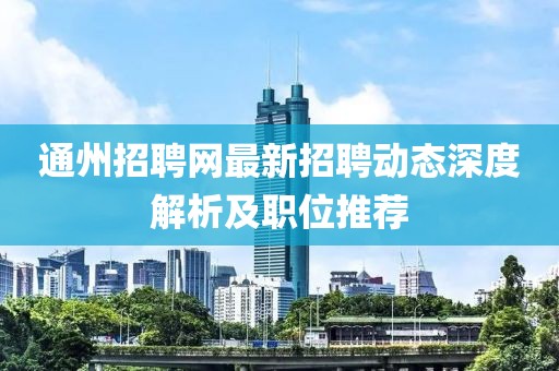 通州招聘网最新招聘动态深度解析及职位推荐