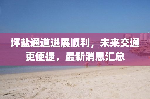 坪盐通道进展顺利，未来交通更便捷，最新消息汇总