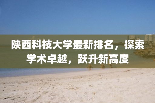 陕西科技大学最新排名，探索学术卓越，跃升新高度