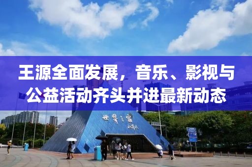 王源全面发展，音乐、影视与公益活动齐头并进最新动态