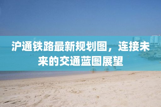 沪通铁路最新规划图，连接未来的交通蓝图展望