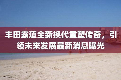 丰田霸道全新换代重塑传奇，引领未来发展最新消息曝光