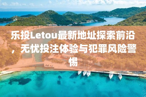 乐投Letou最新地址探索前沿，无忧投注体验与犯罪风险警惕