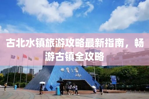 古北水镇旅游攻略最新指南，畅游古镇全攻略