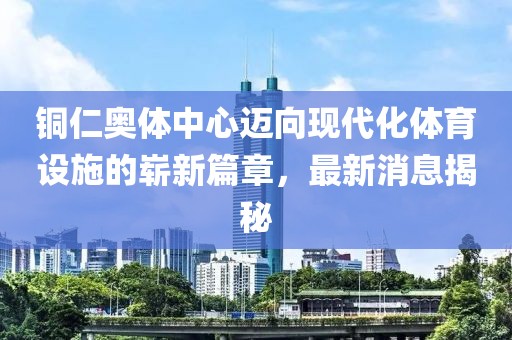 铜仁奥体中心迈向现代化体育设施的崭新篇章，最新消息揭秘