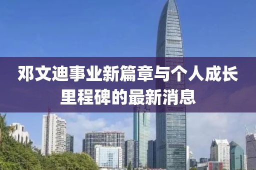 邓文迪事业新篇章与个人成长里程碑的最新消息