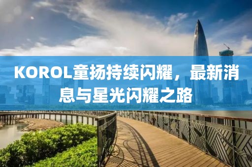 KOROL童扬持续闪耀，最新消息与星光闪耀之路