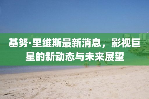 基努·里维斯最新消息，影视巨星的新动态与未来展望