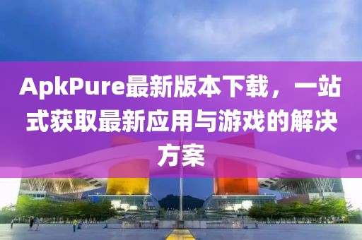 ApkPure最新版本下载，一站式获取最新应用与游戏的解决方案